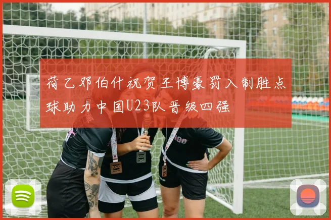 荷乙邓伯什祝贺王博豪罚入制胜点球助力中国U23队晋级四强