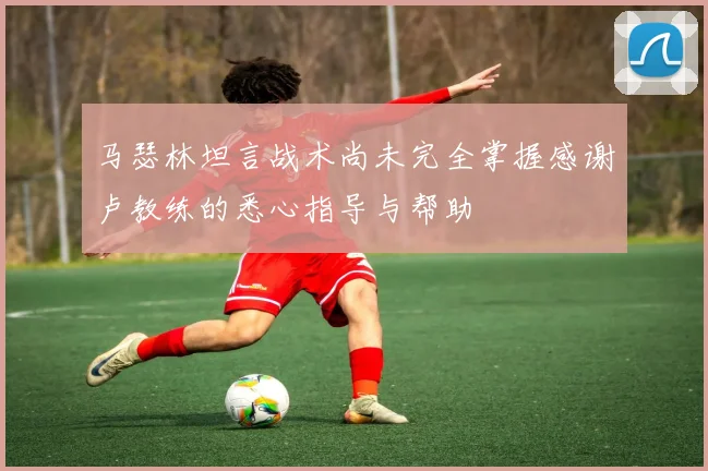 马瑟林坦言战术尚未完全掌握感谢卢教练的悉心指导与帮助