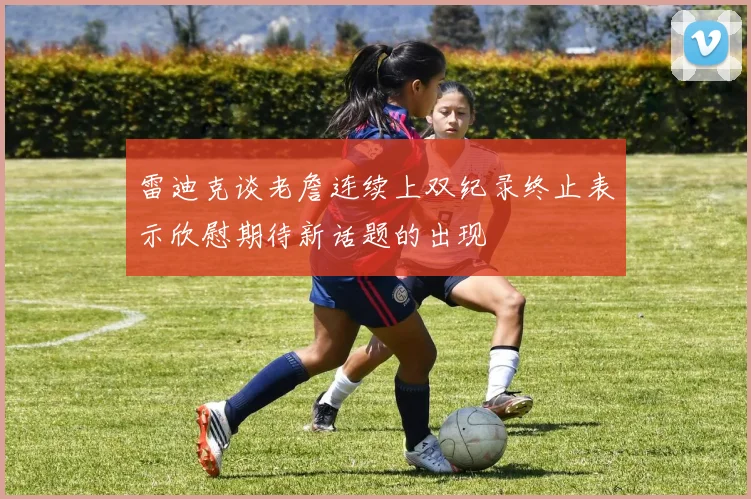 雷迪克谈老詹连续上双纪录终止表示欣慰期待新话题的出现