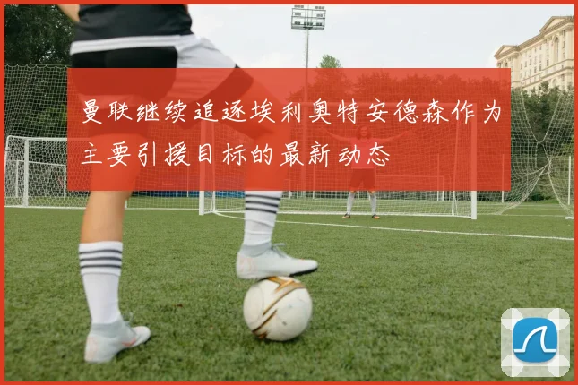 曼联继续追逐埃利奥特安德森作为主要引援目标的最新动态