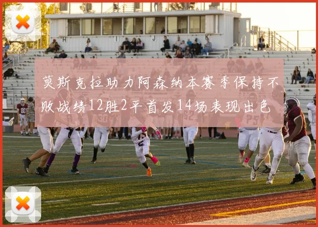 莫斯克拉助力阿森纳本赛季保持不败战绩12胜2平首发14场表现出色