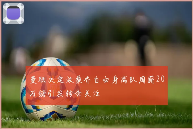 曼联决定放桑乔自由身离队周薪20万镑引发转会关注
