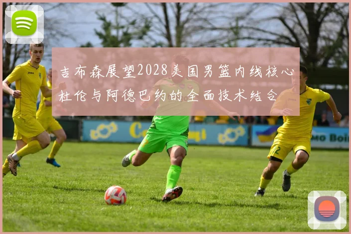 吉布森展望2028美国男篮内线核心杜伦与阿德巴约的全面技术结合