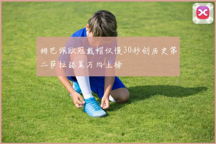 姆巴佩欧冠戴帽仅慢30秒创历史第二萨拉赫莱万均上榜