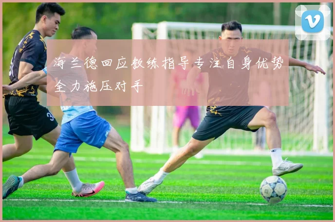 海兰德回应教练指导专注自身优势全力施压对手