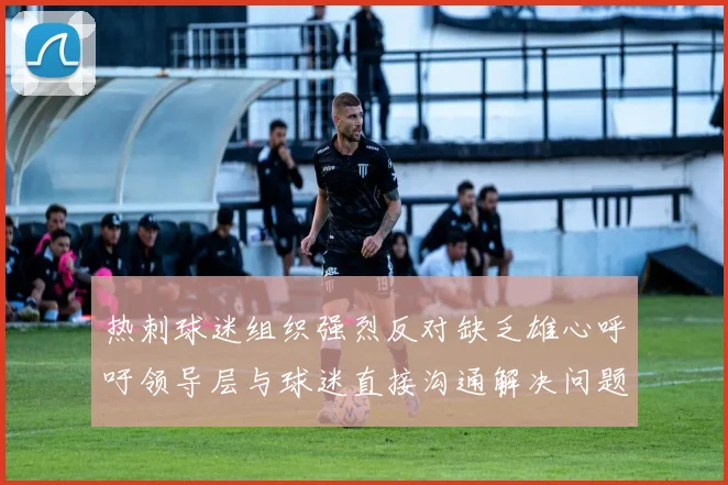 热刺球迷组织强烈反对缺乏雄心呼吁领导层与球迷直接沟通解决问题