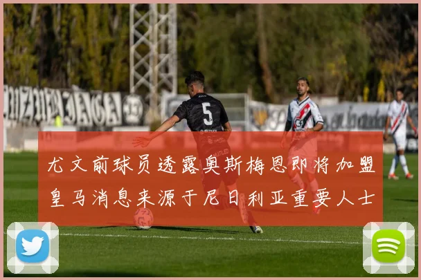尤文前球员透露奥斯梅恩即将加盟皇马消息来源于尼日利亚重要人士