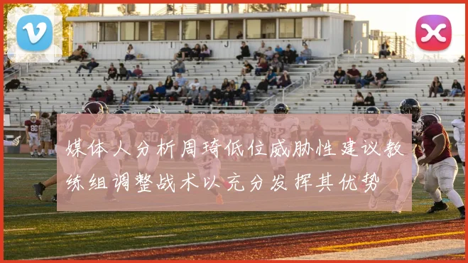 媒体人分析周琦低位威胁性建议教练组调整战术以充分发挥其优势