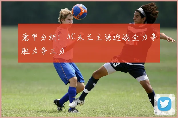 意甲分析：AC米兰主场迎战全力争胜力争三分