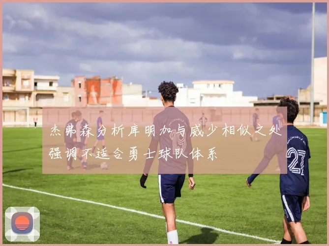 杰弗森分析库明加与威少相似之处强调不适合勇士球队体系