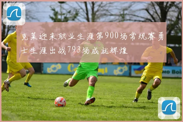 克莱迎来职业生涯第900场常规赛勇士生涯出战793场成就辉煌