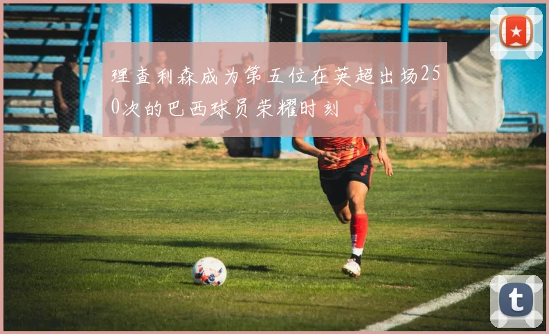 理查利森成为第五位在英超出场250次的巴西球员荣耀时刻