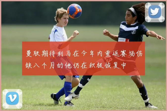 曼联期待利马在今年内重返赛场伤缺八个月的他仍在积极恢复中