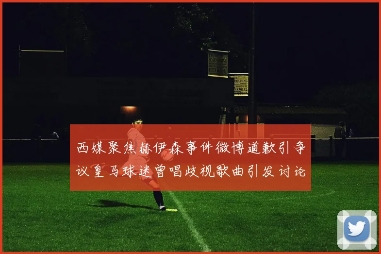 西媒聚焦赫伊森事件微博道歉引争议皇马球迷曾唱歧视歌曲引发讨论