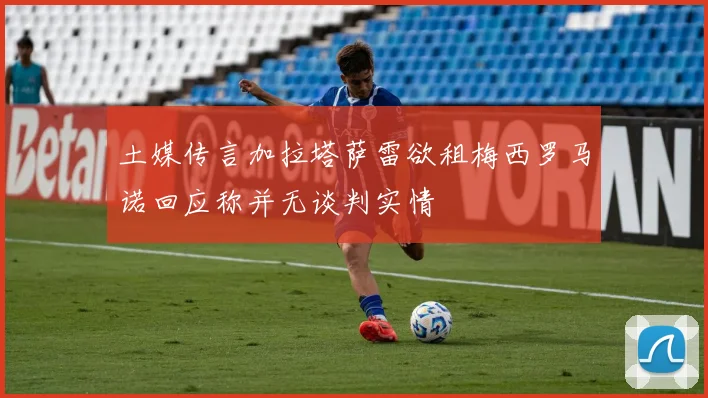 土媒传言加拉塔萨雷欲租梅西罗马诺回应称并无谈判实情
