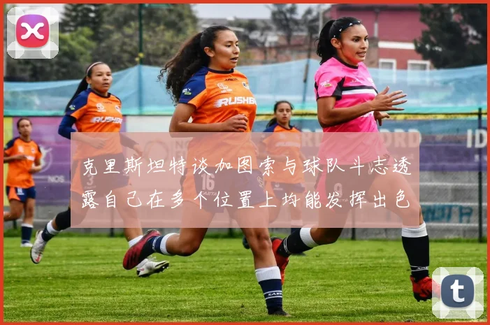 克里斯坦特谈加图索与球队斗志透露自己在多个位置上均能发挥出色