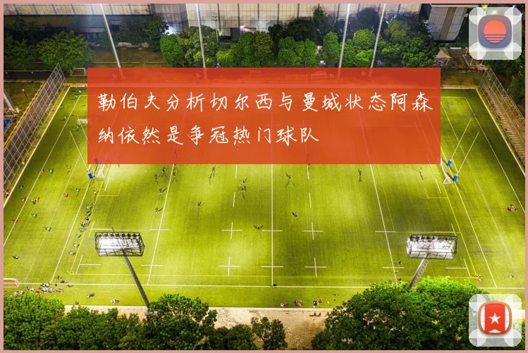 勒伯夫分析切尔西与曼城状态阿森纳依然是争冠热门球队