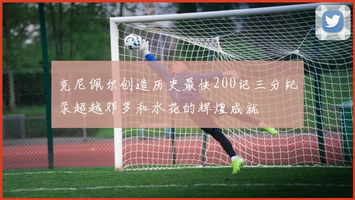 克尼佩尔创造历史最快200记三分纪录超越邓罗和水花的辉煌成就
