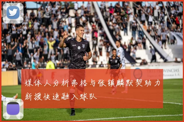 媒体人分析弗格与张镇麟默契助力新援快速融入球队