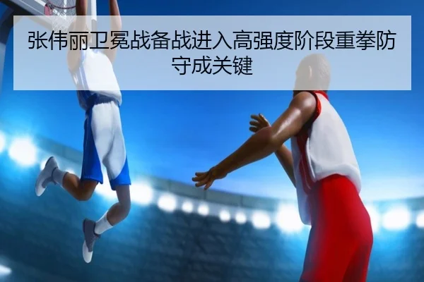 张伟丽卫冕战备战进入高强度阶段重拳防守成关键 - Yabo